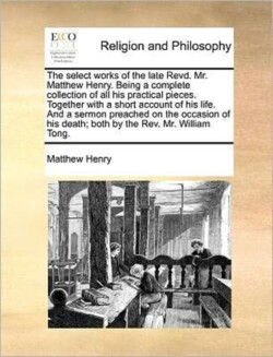 Select Works of the Late Revd. Mr. Matthew Henry. Being a Complete Collection of All His Practical Pieces. Together with a Short Account of His Life. and a Sermon Preached on the Occasion of His Death; Both by the REV. Mr. William Tong.