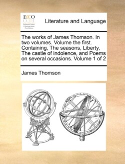 Works of James Thomson. in Two Volumes. Volume the First. Containing, the Seasons, Liberty, the Castle of Indolence, and Poems on Several Occasions. Volume 1 of 2