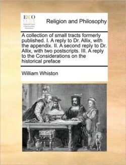 Collection of Small Tracts Formerly Published. I. a Reply to Dr. Allix, with the Appendix. II. a Second Reply to Dr. Allix, with Two Postscripts. III. a Reply to the Considerations on the Historical Preface