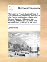 History of Francis-Eugene Prince of Savoy, Containing, the Military Transactions of Above Thirty Campaigns, Made by His Serene Highness in Hungary, Italy, Germany, and the Low-Countries. the Second Edition, Corrected by the Author.