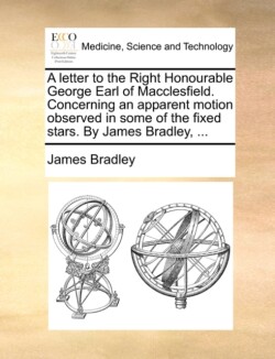 Letter to the Right Honourable George Earl of Macclesfield. Concerning an Apparent Motion Observed in Some of the Fixed Stars. by James Bradley, ...