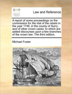 Report of Some Proceedings on the Commission for the Trial of the Rebels in the Year 1746, in the County of Surry; And of Other Crown Cases