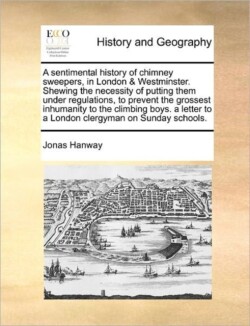 Sentimental History of Chimney Sweepers, in London & Westminster. Shewing the Necessity of Putting Them Under Regulations, to Prevent the Grossest Inhumanity to the Climbing Boys. a Letter to a London Clergyman on Sunday Schools.