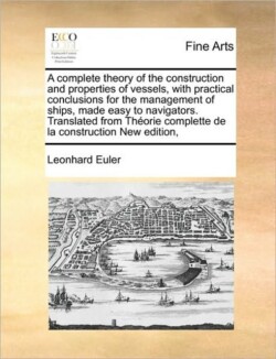 Complete Theory of the Construction and Properties of Vessels, with Practical Conclusions for the Management of Ships, Made Easy to Navigators. Translated from Theorie Complette de La Construction New Edition,
