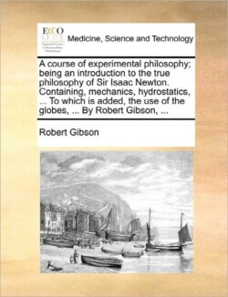 Course of Experimental Philosophy; Being an Introduction to the True Philosophy of Sir Isaac Newton. Containing, Mechanics, Hydrostatics, ... to Which Is Added, the Use of the Globes, ... by Robert Gibson, ...