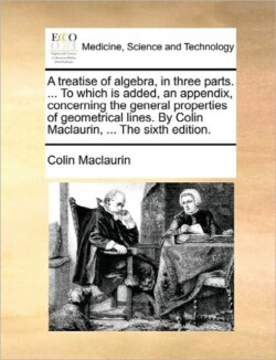 treatise of algebra, in three parts. ... To which is added, an appendix, concerning the general properties of geometrical lines. By Colin Maclaurin, ... The sixth edition.