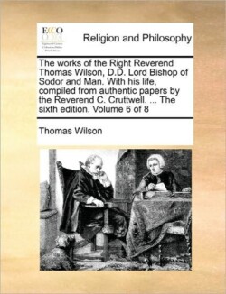 Works of the Right Reverend Thomas Wilson, D.D. Lord Bishop of Sodor and Man. with His Life, Compiled from Authentic Papers by the Reverend C. Cruttwell. ... the Sixth Edition. Volume 6 of 8