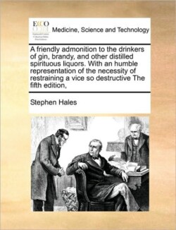 friendly admonition to the drinkers of gin, brandy, and other distilled spirituous liquors. With an humble representation of the necessity of restraining a vice so destructive The fifth edition,