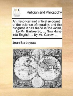 Historical and Critical Account of the Science of Morality, and the Progress It Has Made in the World, ... by Mr. Barbeyrac, ... Now Done Into English ... by Mr. Carew ...