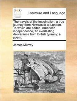 Travels of the Imagination; A True Journey from Newcastle to London. to Which Are Added, American Independence, an Everlasting Deliverance from British Tyranny A Poem.