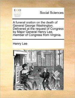 funeral oration on the death of General George Washington. Delivered at the request of Congress by Major General Henry Lee, member of Congress from Virginia.
