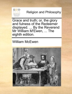 Grace and truth; or, the glory and fulness of the Redeemer displayed. ... By the Reverend Mr William M'Ewen, ... The eighth edition.
