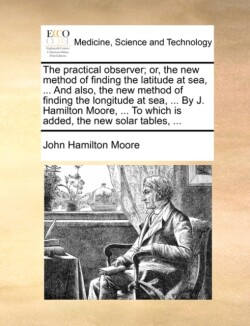 Practical Observer; Or, the New Method of Finding the Latitude at Sea, ... and Also, the New Method of Finding the Longitude at Sea, ... by J. Hamilton Moore, ... to Which Is Added, the New Solar Tables, ...