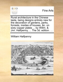 Rural Architecture in the Chinese Taste, Being Designs Entirely New for the Decoration of Gardens, Parks, Forrests, Insides of Houses, &C. on Sixty Copper Plates ... by Willm. & Jnn. Halfpenny, ... the 3D. Edition. ...