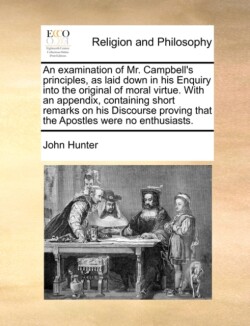 Examination of Mr. Campbell's Principles, as Laid Down in His Enquiry Into the Original of Moral Virtue. with an Appendix, Containing Short Remarks on His Discourse Proving That the Apostles Were No Enthusiasts.