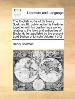 English Works of Sir Henry Spelman, Kt. Published in His Life-Time; Together with His Posthumous Works, Relating to the Laws and Antiquities of England; First Publish'd by the Present Lord Bishop of Lincoln Volume 1 of 2