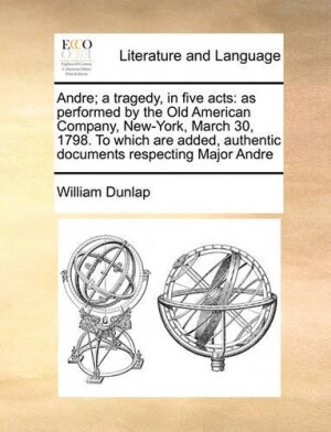 Andre; A Tragedy, in Five Acts As Performed by the Old American Company, New-York, March 30, 1798. to Which Are Added, Authentic Documents Respecting Major Andre