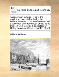 Astronomical lectures, read in the publick schools at Cambridge; by William Whiston, ... Whereunto is added a collection of astronomical tables; being those of Mr. Flamsteed, corrected; Dr. Halley; Monsieur Cassini; and Mr. Street