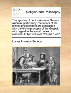 Epistles of Lucius Annaeus Seneca, Wherein, Particularly, the Tenets of the Antient Philosophers Are Contrasted with the Divine Precepts of the Gospel, with Regard to the Moral Duties of Mankind. in Two Volumes Volume 1 of 2