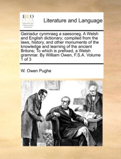 Geiriadur Cynmraeg a Saesoneg. a Welsh and English Dictionary; Compiled from the Laws, History, and Other Monuments of the Knowledge and Learning of the Ancient Britons; To Which Is Prefixed, a Welsh Grammar. by William Owen, F.S.A. Volume 1 of 3