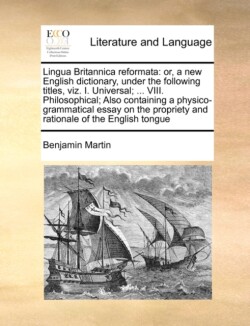 Lingua Britannica reformata or, a new English dictionary, under the following titles, viz. I. Universal; ... VIII. Philosophical; Also containing a physico-grammatical essay on the propriety and rationale of the English tongue