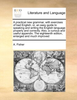 Practical New Grammar, with Exercises of Bad English; Or, an Easy Guide to Speaking and Writing the English Language Properly and Correctly. Also, a Curious and Useful Appendix. the Eighteenth Edition, Enlarged and Much Improved