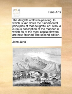 Delights of Flower-Painting. in Which Is Laid Down the Fundamental Principles of That Delightful Art. Also, a Curious Description of the Manner in Which 50 of the Most Capital Flowers Are Now Finished the Second Edition.
