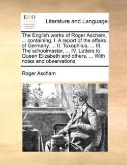 English Works of Roger Ascham, ... Containing, I. a Report of the Affairs of Germany, ... II. Toxophilus, ... III. the Schoolmaster, ... IV. Letters to Queen Elizabeth and Others, ... with Notes and Observations