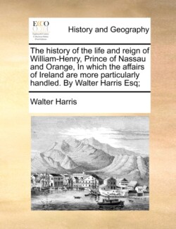 history of the life and reign of William-Henry, Prince of Nassau and Orange, In which the affairs of Ireland are more particularly handled. By Walter Harris Esq;