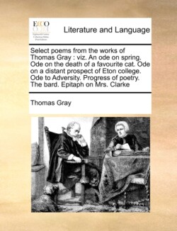 Select Poems from the Works of Thomas Gray Viz. an Ode on Spring. Ode on the Death of a Favourite Cat. Ode on a Distant Prospect of Eton College. Ode to Adversity. Progress of Poetry. the Bard. Epitaph on Mrs. Clarke