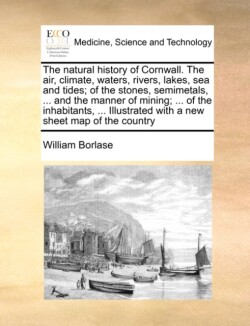 Natural History of Cornwall. the Air, Climate, Waters, Rivers, Lakes, Sea and Tides; Of the Stones, Semimetals, ... and the Manner of Mining; ... of the Inhabitants, ... Illustrated with a New Sheet Map of the Country