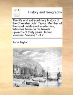 Life and Extraordinary History of the Chevalier John Taylor. Member of the Most Celebrated Academies, ... Who Has Been on His Travels Upwards of Thirty Years, in Two Volumes. Volume 1 of 2