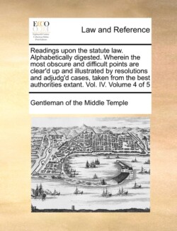 Readings Upon the Statute Law. Alphabetically Digested. Wherein the Most Obscure and Difficult Points Are Clear'd Up and Illustrated by Resolutions and Adjudg'd Cases, Taken from the Best Authorities Extant. Vol. IV. Volume 4 of 5