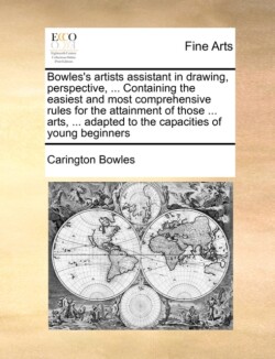 Bowles's Artists Assistant in Drawing, Perspective, ... Containing the Easiest and Most Comprehensive Rules for the Attainment of Those ... Arts, ... Adapted to the Capacities of Young Beginners