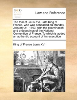 Trial of Louis XVI. Late King of France, Who Was Beheaded on Monday, January 21, 1793, with the Examination and Proceedings of the National Convention of France. to Which Is Added an Authentic Account of His Execution
