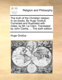 Truth of the Christian Religion. in Six Books. by Hugo Grotius. Corrected and Illustrated with Notes, by Mr. Le Clerc. Translated by John Clarke, ... the Sixth Edition.