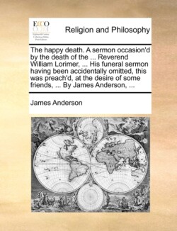 Happy Death. a Sermon Occasion'd by the Death of the ... Reverend William Lorimer, ... His Funeral Sermon Having Been Accidentally Omitted, This Was Preach'd, at the Desire of Some Friends, ... by James Anderson, ...