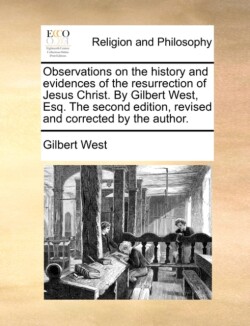 Observations on the History and Evidences of the Resurrection of Jesus Christ. by Gilbert West, Esq. the Second Edition, Revised and Corrected by the Author.