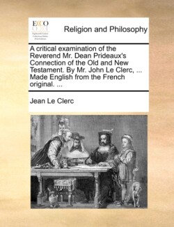 Critical Examination of the Reverend Mr. Dean Prideaux's Connection of the Old and New Testament. by Mr. John Le Clerc, ... Made English from the French Original. ...