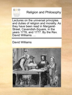 Lectures on the universal principles and duties of religion and morality. As they have been read in Margaret-Street, Cavendish-Square, in the years 1776, and 1777. By the Rev. David Williams. ...