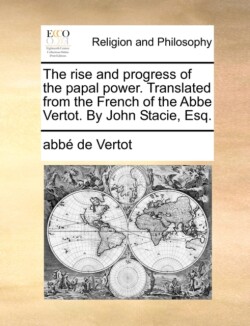 Rise and Progress of the Papal Power. Translated from the French of the ABBE Vertot. by John Stacie, Esq.