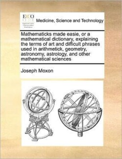 Mathematicks made easie, or a mathematical dictionary, explaining the terms of art and difficult phrases used in arithmetick, geometry, astronomy, astrology, and other mathematical sciences