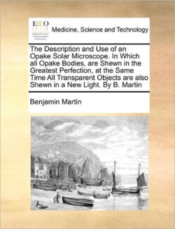 Description and Use of an Opake Solar Microscope. in Which All Opake Bodies, Are Shewn in the Greatest Perfection, at the Same Time All Transparent Objects Are Also Shewn in a New Light. by B. Martin