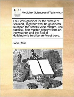 Scots gardiner for the climate of Scotland, Together with the gardiner's kalendar, the florist's vade-mecum, The practical, bee-master, observations on the weather, and the Earl of Haddington's treatise on forest-trees.