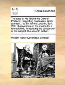 case of His Grace the Duke of Portland, respecting two leases, lately granted ... to Sir James Lowther, Bart. With observations on the motion for a remedial bill, for quieting the possession of the subject The seventh edition.