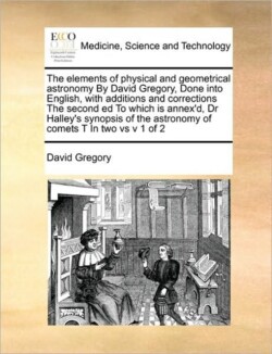 elements of physical and geometrical astronomy By David Gregory, Done into English, with additions and corrections The second ed To which is annex'd, Dr Halley's synopsis of the astronomy of comets T In two vs v 1 of 2