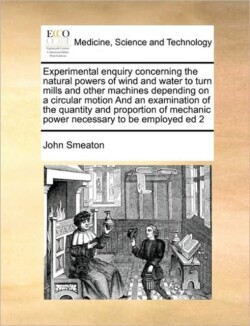 Experimental Enquiry Concerning the Natural Powers of Wind and Water to Turn Mills and Other Machines Depending on a Circular Motion and an Examination of the Quantity and Proportion of Mechanic Power Necessary to Be Employed Ed 2