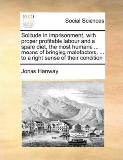 Solitude in Imprisonment, with Proper Profitable Labour and a Spare Diet, the Most Humane ... Means of Bringing Malefactors, ... to a Right Sense of Their Condition