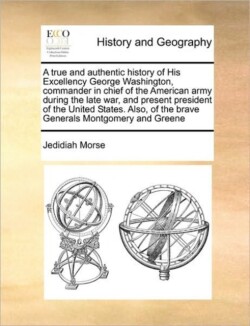 True and Authentic History of His Excellency George Washington, Commander in Chief of the American Army During the Late War, and Present President of the United States. Also, of the Brave Generals Montgomery and Greene