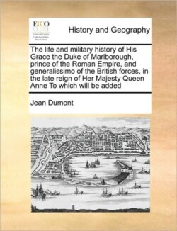 life and military history of His Grace the Duke of Marlborough, prince of the Roman Empire, and generalissimo of the British forces, in the late reign of Her Majesty Queen Anne To which will be added